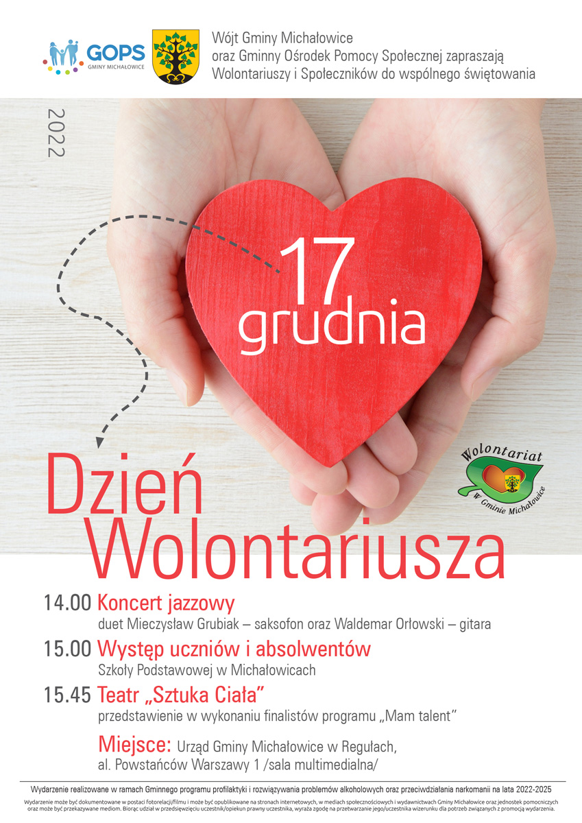 Na plakacie na samej górze widać Logo Gminnego Ośrodka Pomocy Społecznej Gmina Michałowice, Herb Gminy Michałowice oraz&nbsp;napis: Wójt Gminy Michałowice oraz&nbsp;Gminny Ośrodek Pomocy Społecznej zapraszają Wolontariuszy i&nbsp;Społeczników do wspólnego świętowania. Pod spodem znajduje się obrazek dwóch złączonych dłoni trzymających z&nbsp;serce z&nbsp;napisem 17 grudnia Pod spodem znajduje się napis Dzień Wolontariusza i&nbsp;Logo Gminnego Centrum Wolontariatu Pod spodem znajduje się plan uroczystości: 14.00 - Koncert jazzowy duet Mieczysław Grubiak – saksofon oraz&nbsp;Waldemar Orłowski – gitara 15.00 – Występ Uczniów i&nbsp;absolwentów Szkoły Podstawowej w&nbsp;Michałowicach 15.45 – Teatr „Sztuka Ciała” –przedstawienie w&nbsp;wykonaniu finalistów programu „Mam Talent” Miejsce : Urząd Gminy Michałowice w&nbsp;Regułach al. Powstańców Warszawy 1 /sala multimedialna/ Pod spodem znajduje się informacja: Wydarzenie realizowane w&nbsp;ramach Gminnego programu profilaktyki i&nbsp;rozwiązywania problemów alkoholowych oraz&nbsp;przeciwdziałania narkomanii na lata 2022-2025 Wydarzenie może być dokumentowane w&nbsp;postaci fotorelacji/filmu i&nbsp;może być opublikowane na stronach i&nbsp;internetowych w&nbsp;mediach społecznościowych i&nbsp;wydawnictwach Gminy Michałowice oraz&nbsp;jednostek pomocniczych oraz&nbsp;może być przekazywane mediom. Biorąc w&nbsp;przedsięwzięciu uczestnik/opiekun prawny uczestnika, wyraża zgodę na przetwarzanie jego/ uczestnika wizerunku dla&nbsp;potrzeb związanych z&nbsp;promocją wydarzenia. 