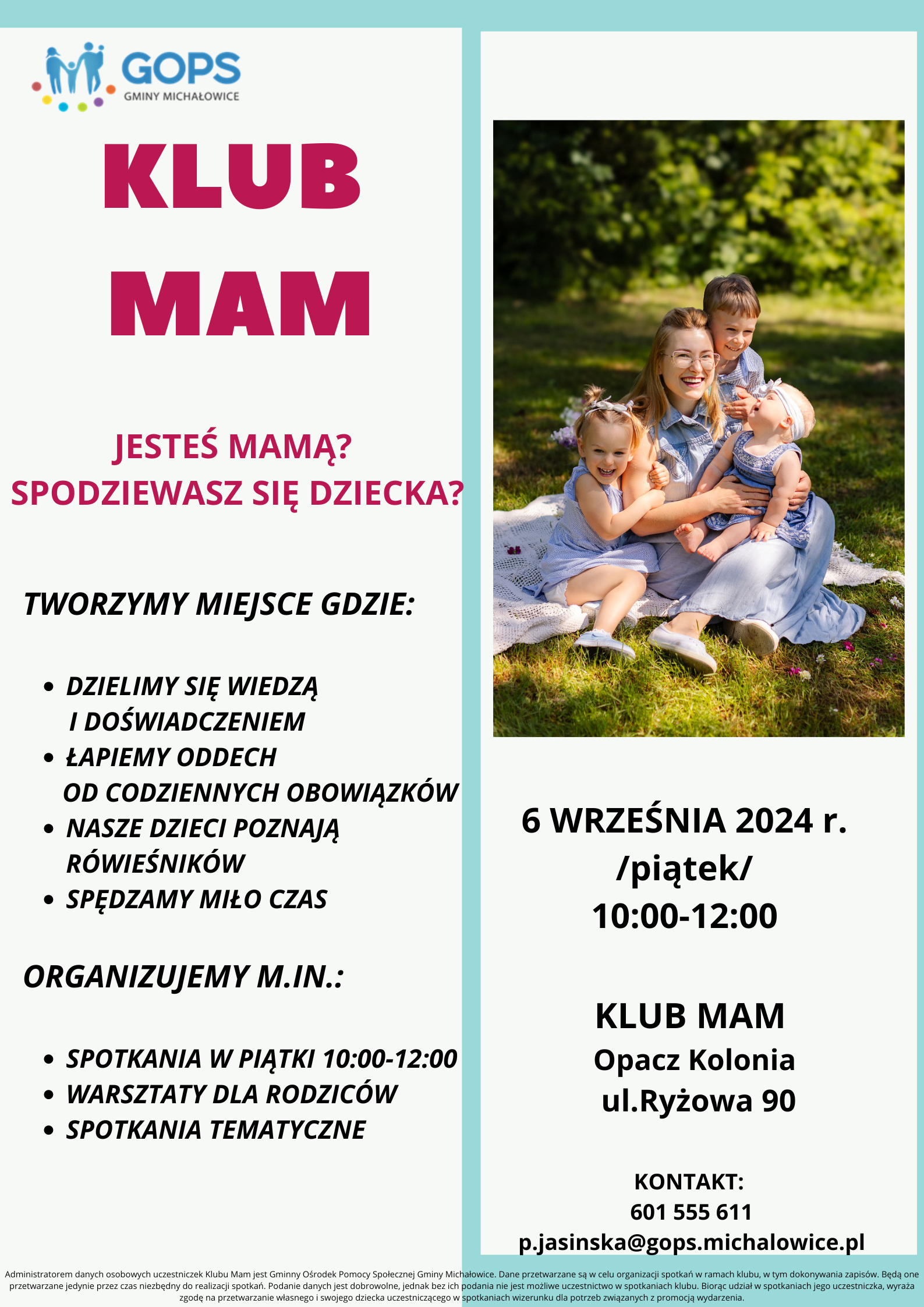 Klub mam, jesteś mamą, spodziewasz się dziecka? TWORZYMY MIEJSCE GDZIE: DZIELIMY SIĘ WIEDZĄ I&nbsp;DOŚWIADCZENIEM ŁAPIEMY ODDECH OD CODZIENNYCH OBOWIĄZKÓW NASZE DZIECI POZNAJĄ RÓWIEŚNIKÓW SPĘDZAMY MIŁO CZAS ORGANIZUJEMY M.IN.: SPOTKANIA W&nbsp;PIĄTKI 10:00-12:00 WARSZTATY DLA RODZICÓW SPOTKANIA TEMATYCZNE, 6 WRZEŚNIA 2024 r. /piątek/ 10:00-12:00, KLUB MAM Opacz Kolonia ul.Ryżowa 90, KONTAKT: 601 555 611 p.jasinska@gops.michalowice.pl