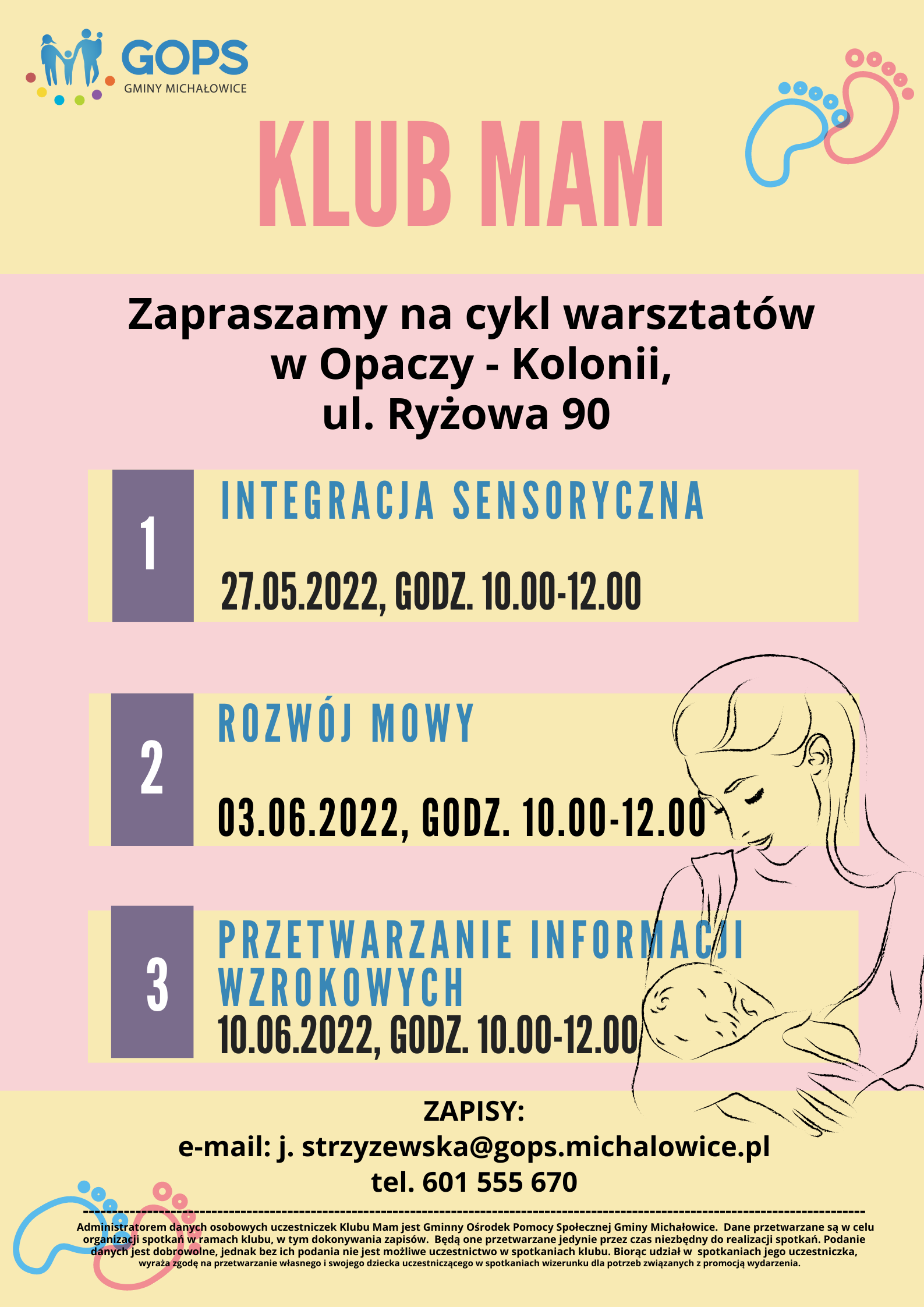 Klub Mam Zapraszamy na cykl warsztatów w&nbsp;Opaczy – Kolonii, ul. Ryżowa 90 1. Integracja sensoryczna 27.05.2022, godz. 10.00 – 12.00 2. Rozwój mowy 03.06.2022, godz. 10.00 – 12.00 3. Przetwarzanie informacji wzrokowych 10.06.2022, godz. 10.00 – 12.00 ZAPISY: e-mail: j.strzyzewska@gops.michalowice.pl tel. 601 555 670 w&nbsp;stopce plakatu widnieje klauzula rodo: Administratorem danych osobowych uczestniczek Klubu Mam jest Gminny Ośrodek Pomocy Społecznej Gminy Michałowice. Dane przetwarzane są w&nbsp;celu organizacji spotkań w&nbsp;ramach klubu, w&nbsp;tym dokonywania zapisów. Będą one przetwarzane jedynie przez&nbsp;czas niezbędny do realizacji spotkań. Podanie danych jest dobrowolne, jednak bez ich podania nie&nbsp;jest możliwe uczestnictwo w&nbsp;spotkaniach klubu. Spotkania są nagrywane jedynie na wewnętrzne potrzeby organizacji i&nbsp;promocji wydarzenia, a wizerunek uczestniczek i&nbsp;ich dzieci nie&nbsp;jest upubliczniany przez&nbsp;GOPS i&nbsp;nie&nbsp;będzie dostępny dla&nbsp;osób trzecich. w&nbsp;prawym dolnym rogu widnieje obrazek przedstawiający kontur matki która przytula dziecko.
