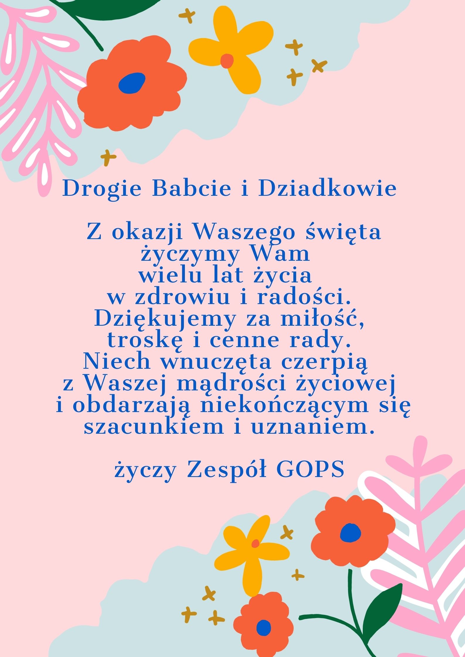 Drogie Babcie i&nbsp;Dziadkowie Z okazji Waszego święta życzymy wam wielu lat życia w&nbsp;zdrowiu i&nbsp;radości. Dziękujemy za&nbsp;miłość, troskę i&nbsp;cenne rady. Niech wnuczęta czerpią z&nbsp;Waszej mądrości życiowej i&nbsp;obdarzają niekończącym się szacunkiem i&nbsp;uznaniem. Życzy Zespół GOPS